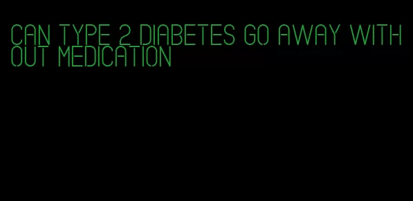 can type 2 diabetes go away without medication