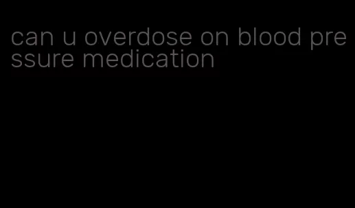 can u overdose on blood pressure medication