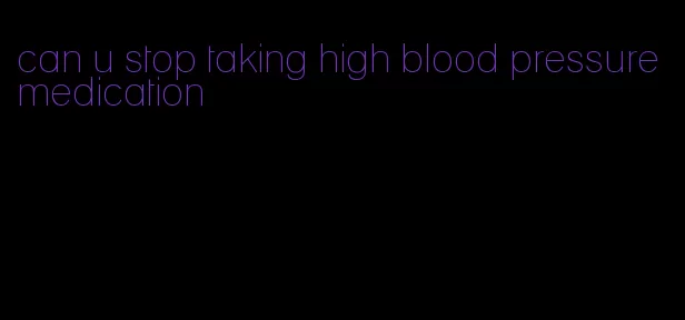 can u stop taking high blood pressure medication