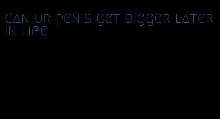 can ur penis get bigger later in life