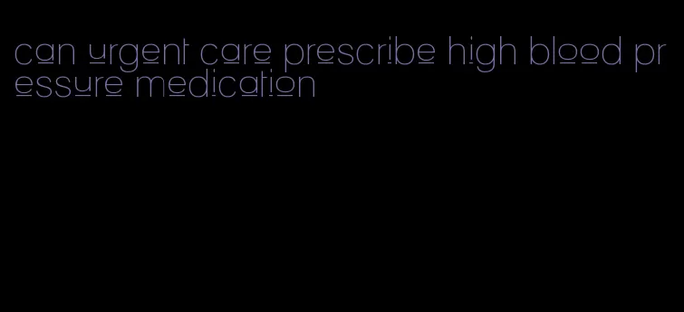 can urgent care prescribe high blood pressure medication