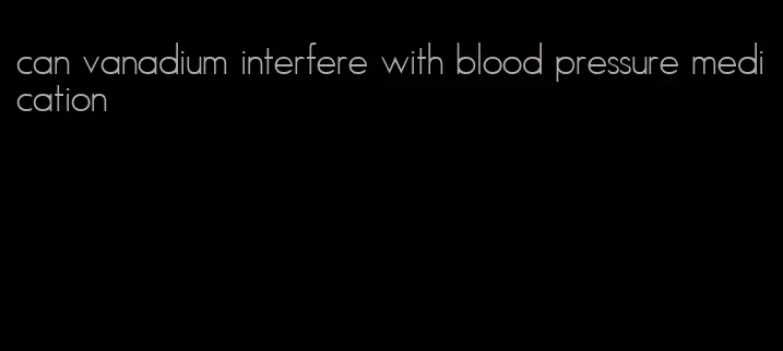 can vanadium interfere with blood pressure medication