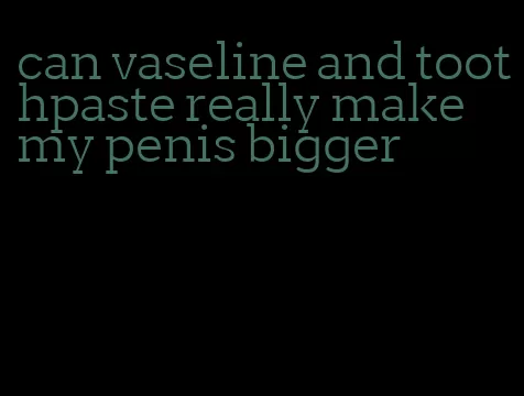 can vaseline and toothpaste really make my penis bigger