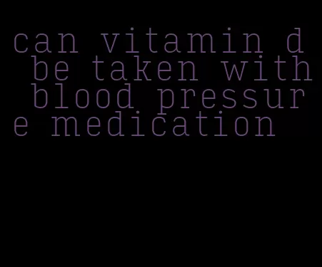 can vitamin d be taken with blood pressure medication