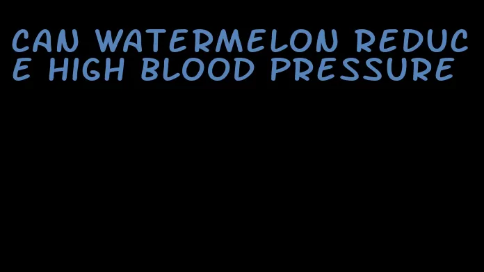 can watermelon reduce high blood pressure