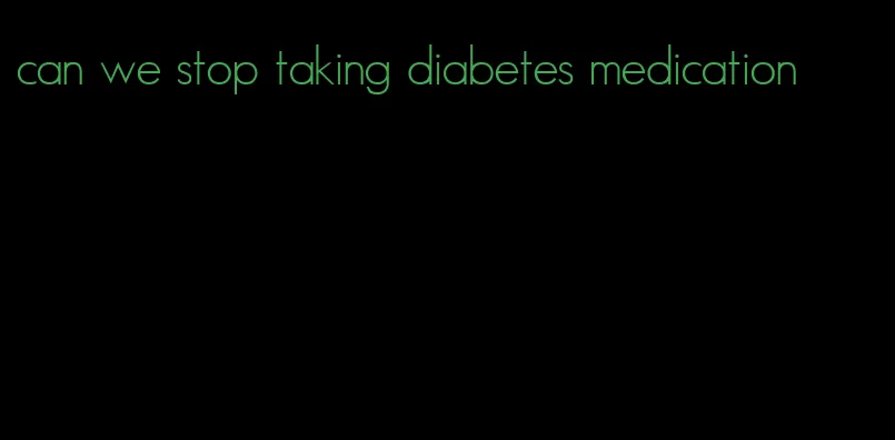 can we stop taking diabetes medication