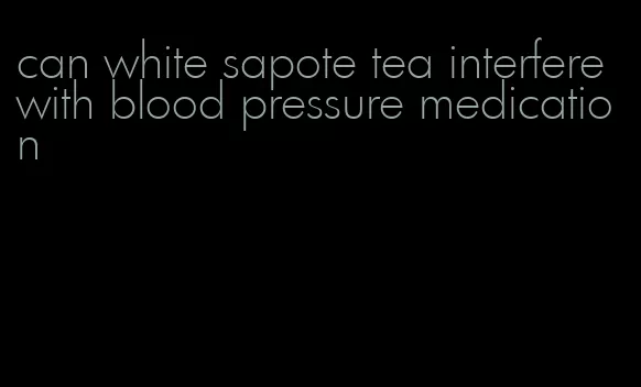 can white sapote tea interfere with blood pressure medication