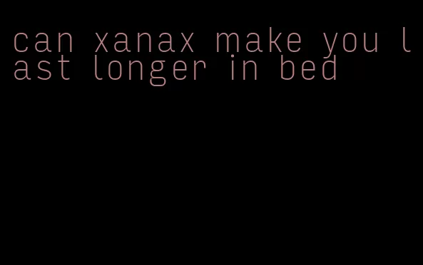 can xanax make you last longer in bed