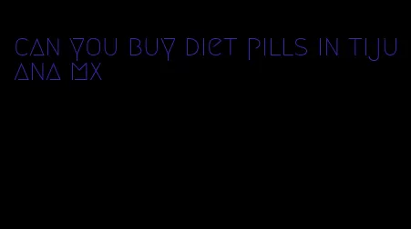 can you buy diet pills in tijuana mx