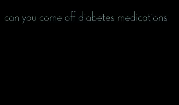 can you come off diabetes medications