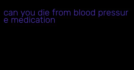 can you die from blood pressure medication