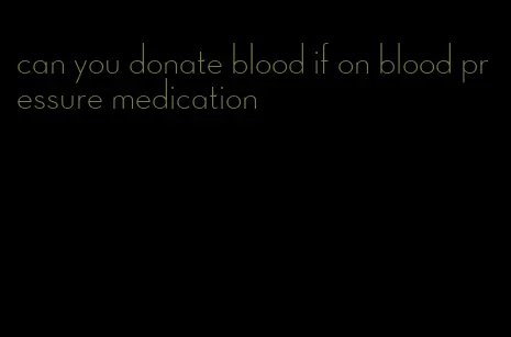 can you donate blood if on blood pressure medication