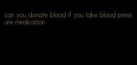 can you donate blood if you take blood pressure medication