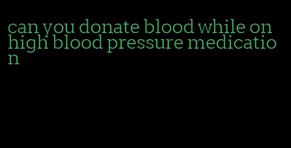 can you donate blood while on high blood pressure medication