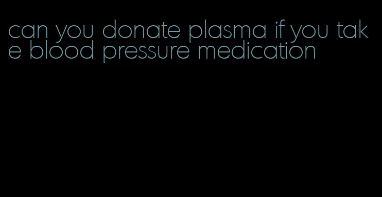 can you donate plasma if you take blood pressure medication