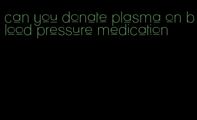 can you donate plasma on blood pressure medication