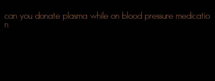 can you donate plasma while on blood pressure medication