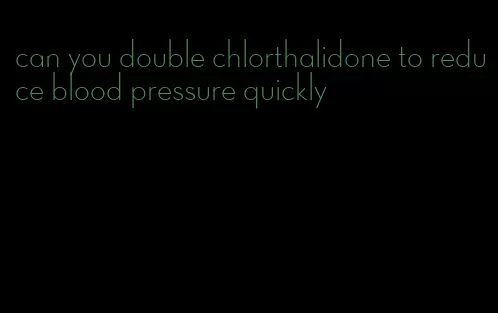 can you double chlorthalidone to reduce blood pressure quickly