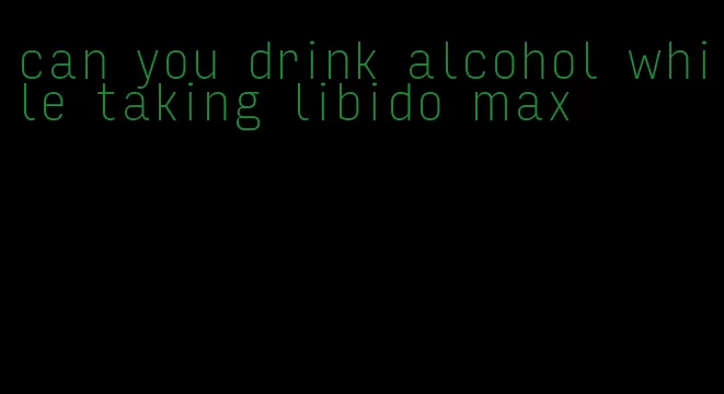 can you drink alcohol while taking libido max