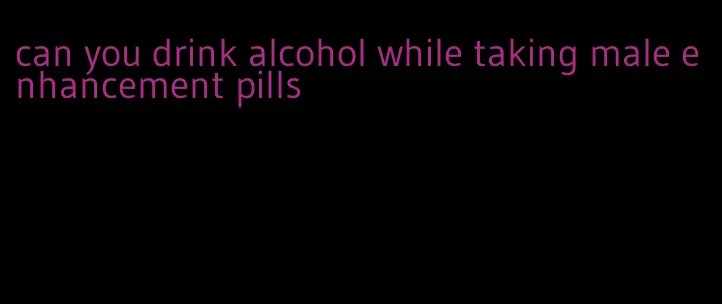 can you drink alcohol while taking male enhancement pills