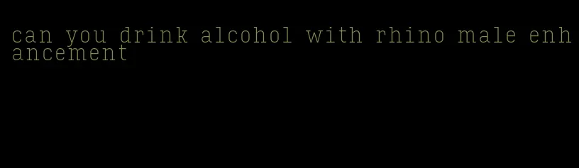 can you drink alcohol with rhino male enhancement