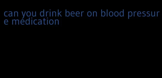 can you drink beer on blood pressure medication