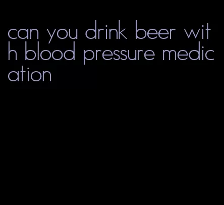 can you drink beer with blood pressure medication