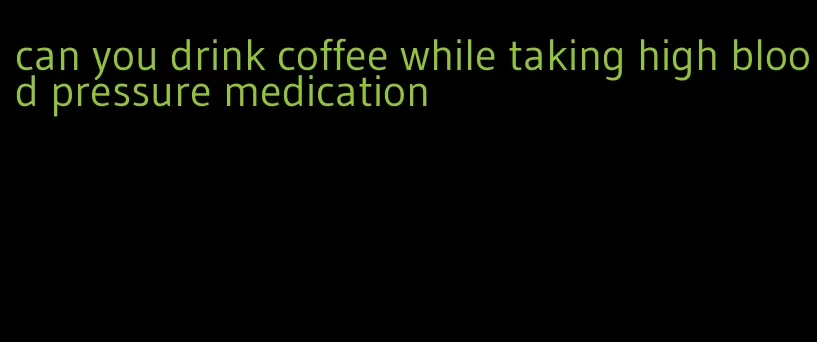 can you drink coffee while taking high blood pressure medication