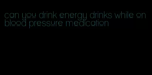 can you drink energy drinks while on blood pressure medication