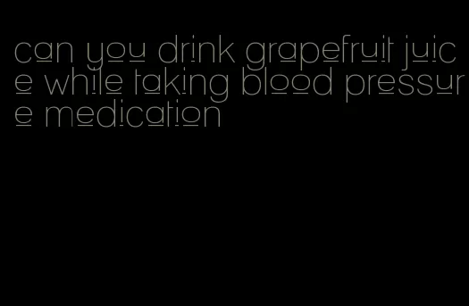 can you drink grapefruit juice while taking blood pressure medication