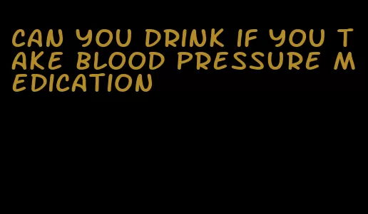 can you drink if you take blood pressure medication