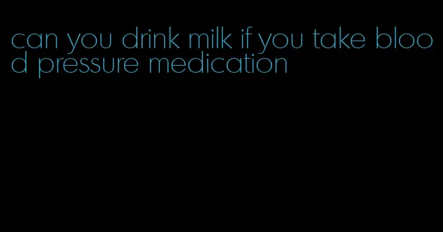 can you drink milk if you take blood pressure medication