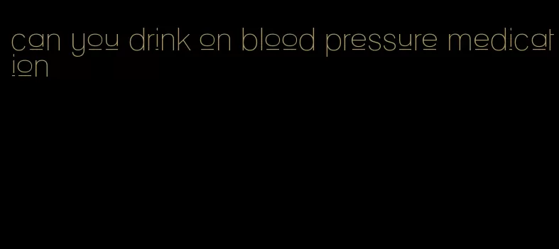 can you drink on blood pressure medication