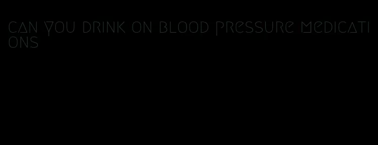 can you drink on blood pressure medications