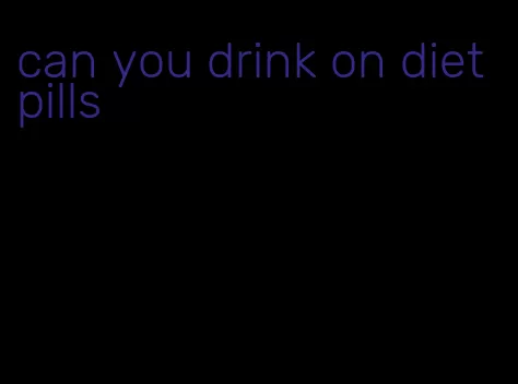 can you drink on diet pills