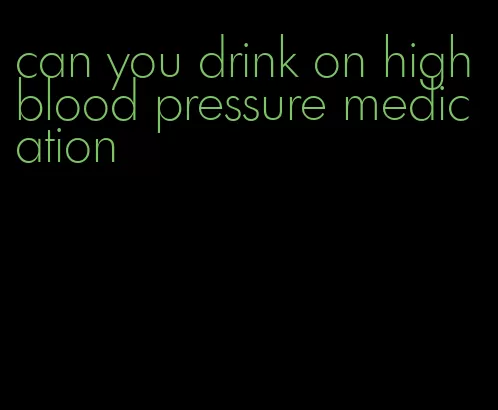 can you drink on high blood pressure medication