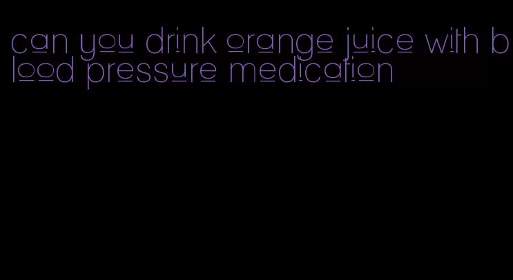 can you drink orange juice with blood pressure medication