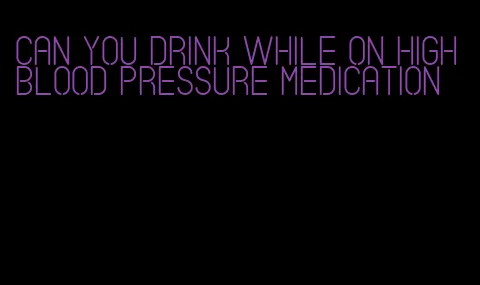 can you drink while on high blood pressure medication