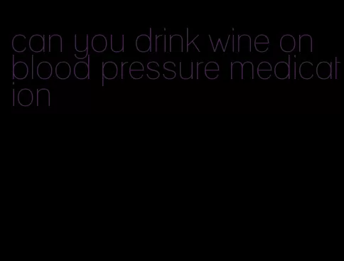 can you drink wine on blood pressure medication