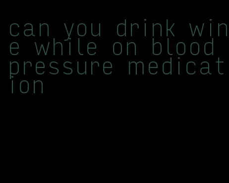 can you drink wine while on blood pressure medication