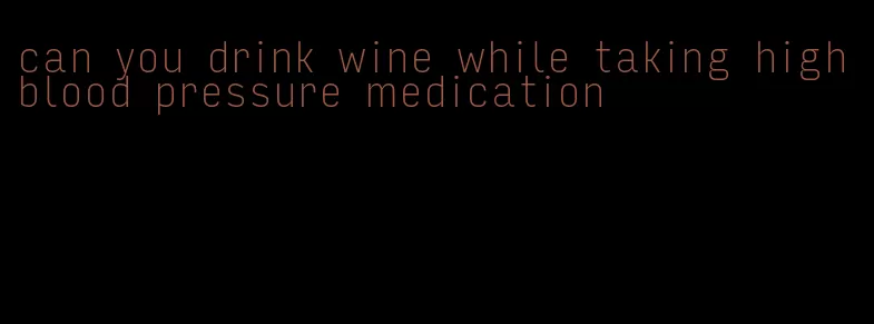 can you drink wine while taking high blood pressure medication