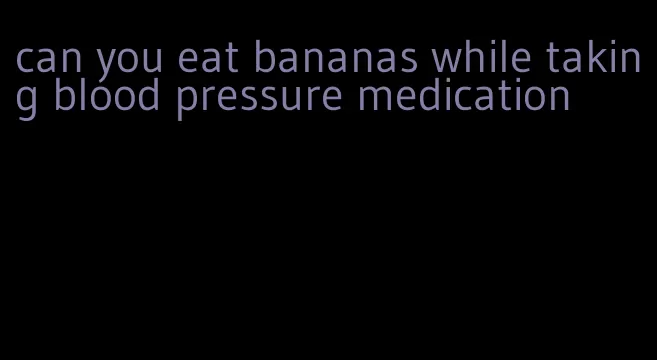 can you eat bananas while taking blood pressure medication