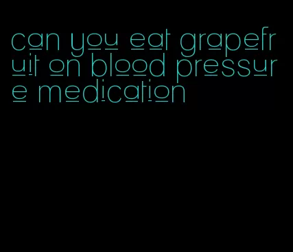 can you eat grapefruit on blood pressure medication