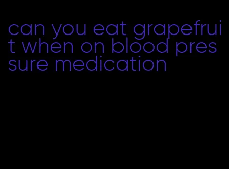 can you eat grapefruit when on blood pressure medication