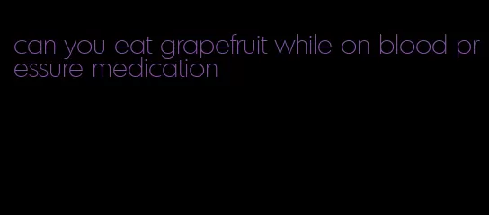 can you eat grapefruit while on blood pressure medication