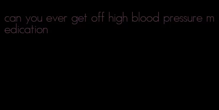 can you ever get off high blood pressure medication