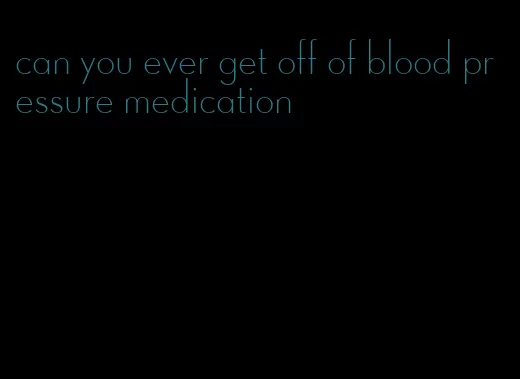 can you ever get off of blood pressure medication