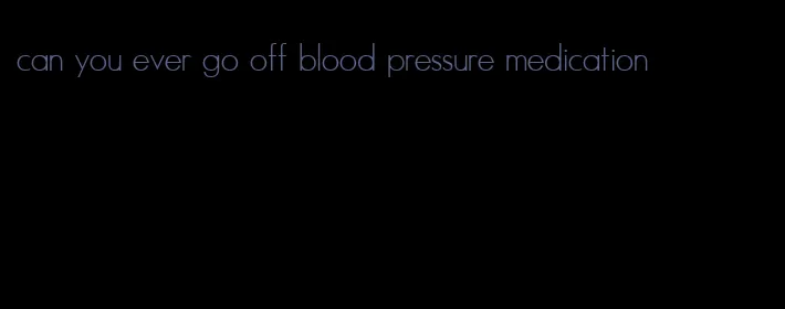 can you ever go off blood pressure medication