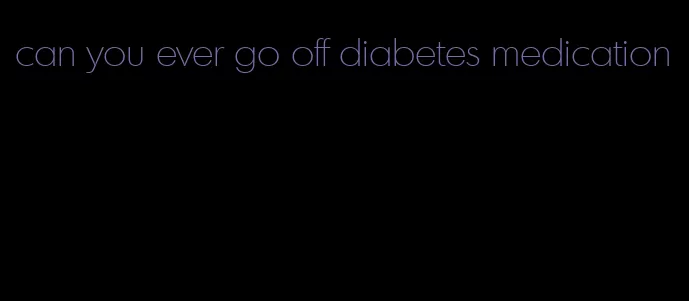 can you ever go off diabetes medication