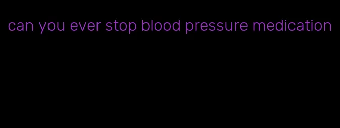 can you ever stop blood pressure medication